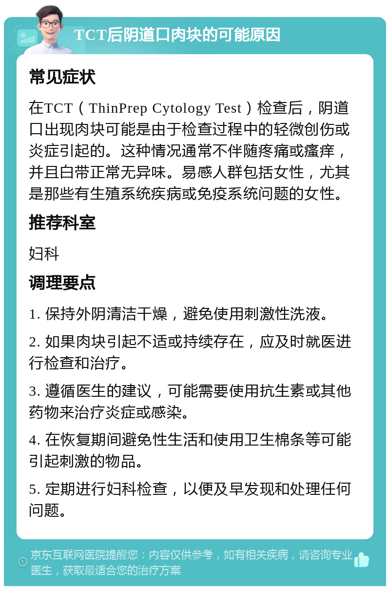 TCT后阴道口肉块的可能原因 常见症状 在TCT（ThinPrep Cytology Test）检查后，阴道口出现肉块可能是由于检查过程中的轻微创伤或炎症引起的。这种情况通常不伴随疼痛或瘙痒，并且白带正常无异味。易感人群包括女性，尤其是那些有生殖系统疾病或免疫系统问题的女性。 推荐科室 妇科 调理要点 1. 保持外阴清洁干燥，避免使用刺激性洗液。 2. 如果肉块引起不适或持续存在，应及时就医进行检查和治疗。 3. 遵循医生的建议，可能需要使用抗生素或其他药物来治疗炎症或感染。 4. 在恢复期间避免性生活和使用卫生棉条等可能引起刺激的物品。 5. 定期进行妇科检查，以便及早发现和处理任何问题。