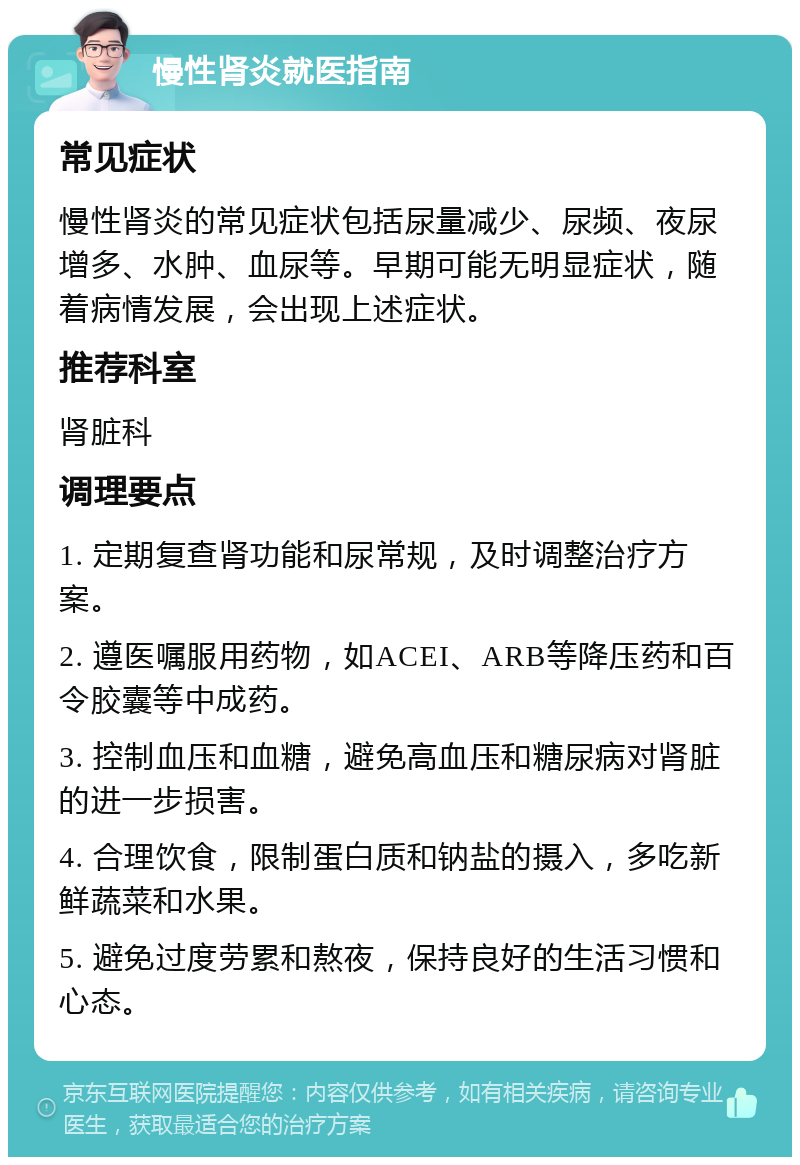 慢性肾炎就医指南 常见症状 慢性肾炎的常见症状包括尿量减少、尿频、夜尿增多、水肿、血尿等。早期可能无明显症状，随着病情发展，会出现上述症状。 推荐科室 肾脏科 调理要点 1. 定期复查肾功能和尿常规，及时调整治疗方案。 2. 遵医嘱服用药物，如ACEI、ARB等降压药和百令胶囊等中成药。 3. 控制血压和血糖，避免高血压和糖尿病对肾脏的进一步损害。 4. 合理饮食，限制蛋白质和钠盐的摄入，多吃新鲜蔬菜和水果。 5. 避免过度劳累和熬夜，保持良好的生活习惯和心态。