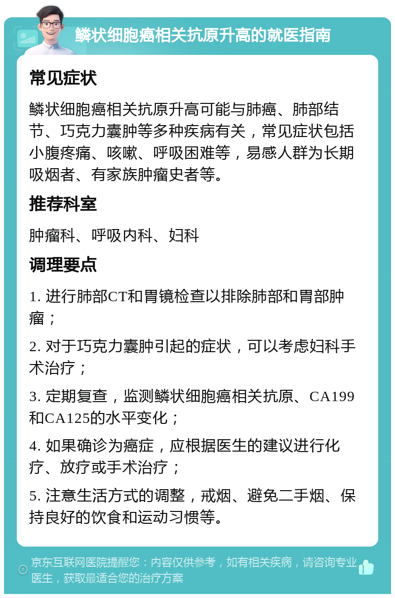 鳞状细胞癌相关抗原升高的就医指南 常见症状 鳞状细胞癌相关抗原升高可能与肺癌、肺部结节、巧克力囊肿等多种疾病有关，常见症状包括小腹疼痛、咳嗽、呼吸困难等，易感人群为长期吸烟者、有家族肿瘤史者等。 推荐科室 肿瘤科、呼吸内科、妇科 调理要点 1. 进行肺部CT和胃镜检查以排除肺部和胃部肿瘤； 2. 对于巧克力囊肿引起的症状，可以考虑妇科手术治疗； 3. 定期复查，监测鳞状细胞癌相关抗原、CA199和CA125的水平变化； 4. 如果确诊为癌症，应根据医生的建议进行化疗、放疗或手术治疗； 5. 注意生活方式的调整，戒烟、避免二手烟、保持良好的饮食和运动习惯等。