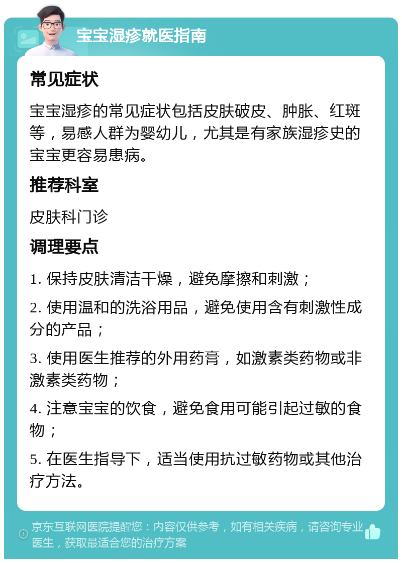 宝宝湿疹就医指南 常见症状 宝宝湿疹的常见症状包括皮肤破皮、肿胀、红斑等，易感人群为婴幼儿，尤其是有家族湿疹史的宝宝更容易患病。 推荐科室 皮肤科门诊 调理要点 1. 保持皮肤清洁干燥，避免摩擦和刺激； 2. 使用温和的洗浴用品，避免使用含有刺激性成分的产品； 3. 使用医生推荐的外用药膏，如激素类药物或非激素类药物； 4. 注意宝宝的饮食，避免食用可能引起过敏的食物； 5. 在医生指导下，适当使用抗过敏药物或其他治疗方法。