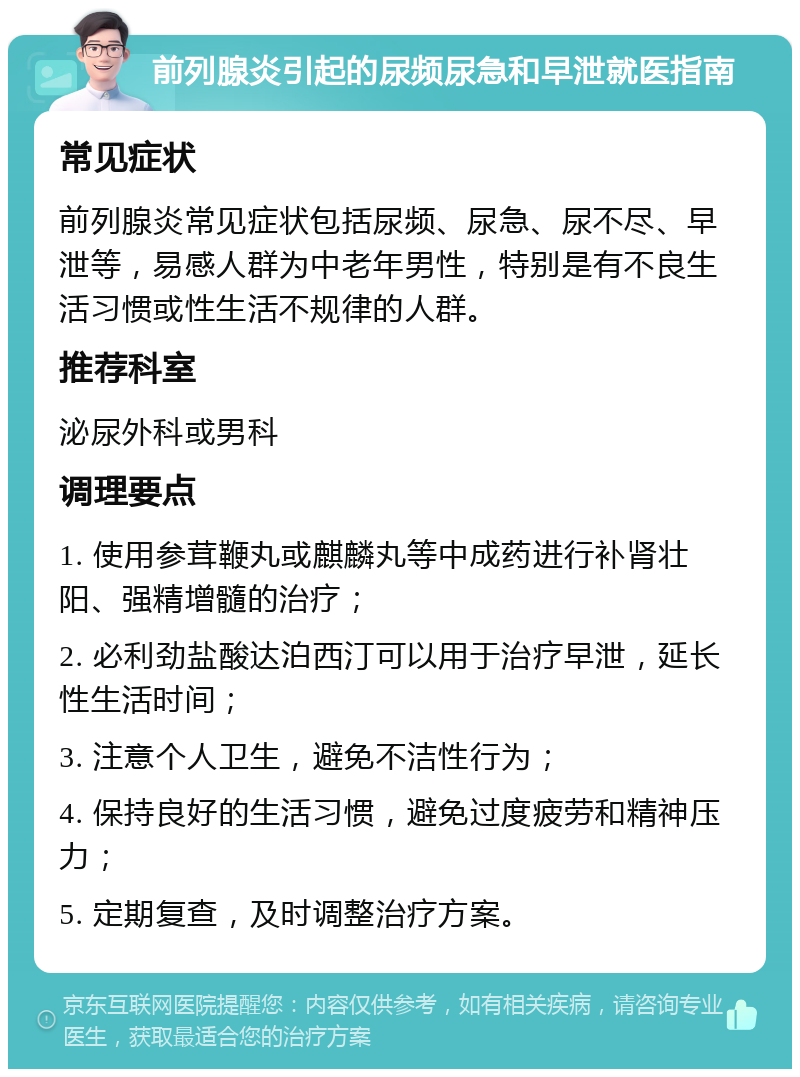 前列腺炎引起的尿频尿急和早泄就医指南 常见症状 前列腺炎常见症状包括尿频、尿急、尿不尽、早泄等，易感人群为中老年男性，特别是有不良生活习惯或性生活不规律的人群。 推荐科室 泌尿外科或男科 调理要点 1. 使用参茸鞭丸或麒麟丸等中成药进行补肾壮阳、强精增髓的治疗； 2. 必利劲盐酸达泊西汀可以用于治疗早泄，延长性生活时间； 3. 注意个人卫生，避免不洁性行为； 4. 保持良好的生活习惯，避免过度疲劳和精神压力； 5. 定期复查，及时调整治疗方案。