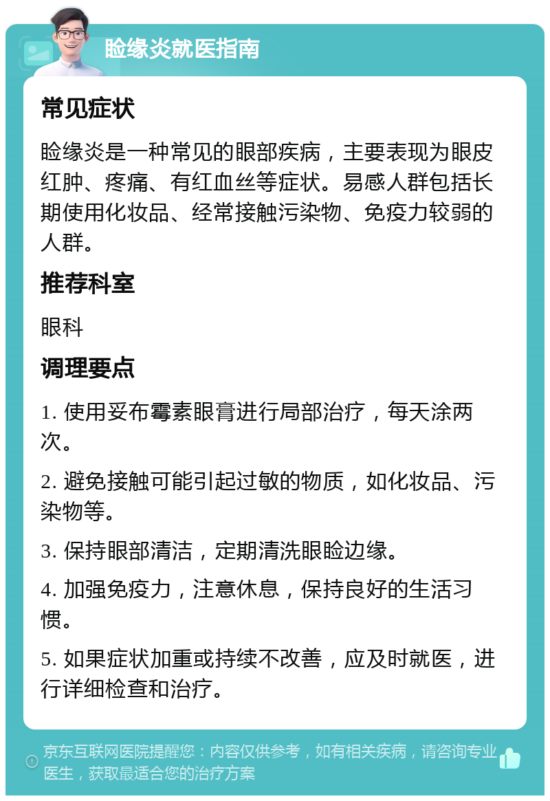 睑缘炎就医指南 常见症状 睑缘炎是一种常见的眼部疾病，主要表现为眼皮红肿、疼痛、有红血丝等症状。易感人群包括长期使用化妆品、经常接触污染物、免疫力较弱的人群。 推荐科室 眼科 调理要点 1. 使用妥布霉素眼膏进行局部治疗，每天涂两次。 2. 避免接触可能引起过敏的物质，如化妆品、污染物等。 3. 保持眼部清洁，定期清洗眼睑边缘。 4. 加强免疫力，注意休息，保持良好的生活习惯。 5. 如果症状加重或持续不改善，应及时就医，进行详细检查和治疗。