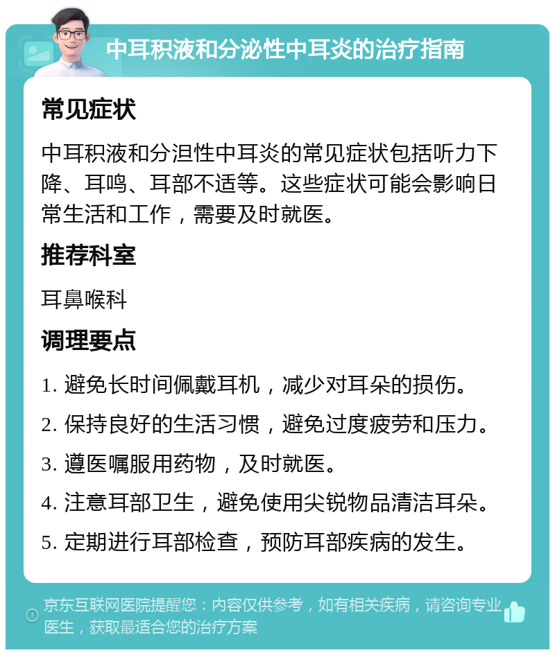 中耳积液和分泌性中耳炎的治疗指南 常见症状 中耳积液和分泹性中耳炎的常见症状包括听力下降、耳鸣、耳部不适等。这些症状可能会影响日常生活和工作，需要及时就医。 推荐科室 耳鼻喉科 调理要点 1. 避免长时间佩戴耳机，减少对耳朵的损伤。 2. 保持良好的生活习惯，避免过度疲劳和压力。 3. 遵医嘱服用药物，及时就医。 4. 注意耳部卫生，避免使用尖锐物品清洁耳朵。 5. 定期进行耳部检查，预防耳部疾病的发生。