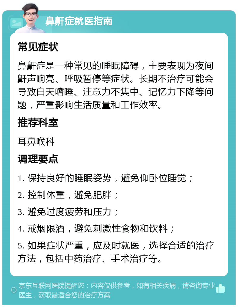 鼻鼾症就医指南 常见症状 鼻鼾症是一种常见的睡眠障碍，主要表现为夜间鼾声响亮、呼吸暂停等症状。长期不治疗可能会导致白天嗜睡、注意力不集中、记忆力下降等问题，严重影响生活质量和工作效率。 推荐科室 耳鼻喉科 调理要点 1. 保持良好的睡眠姿势，避免仰卧位睡觉； 2. 控制体重，避免肥胖； 3. 避免过度疲劳和压力； 4. 戒烟限酒，避免刺激性食物和饮料； 5. 如果症状严重，应及时就医，选择合适的治疗方法，包括中药治疗、手术治疗等。