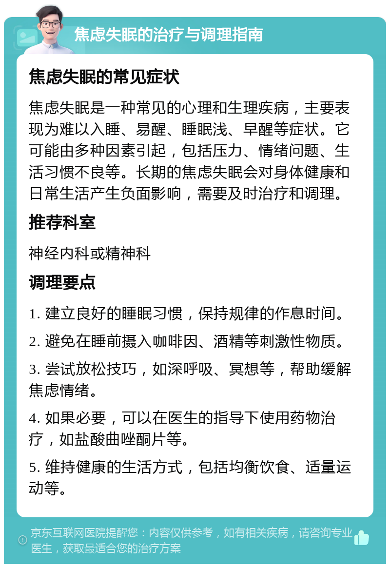 焦虑失眠的治疗与调理指南 焦虑失眠的常见症状 焦虑失眠是一种常见的心理和生理疾病，主要表现为难以入睡、易醒、睡眠浅、早醒等症状。它可能由多种因素引起，包括压力、情绪问题、生活习惯不良等。长期的焦虑失眠会对身体健康和日常生活产生负面影响，需要及时治疗和调理。 推荐科室 神经内科或精神科 调理要点 1. 建立良好的睡眠习惯，保持规律的作息时间。 2. 避免在睡前摄入咖啡因、酒精等刺激性物质。 3. 尝试放松技巧，如深呼吸、冥想等，帮助缓解焦虑情绪。 4. 如果必要，可以在医生的指导下使用药物治疗，如盐酸曲唑酮片等。 5. 维持健康的生活方式，包括均衡饮食、适量运动等。