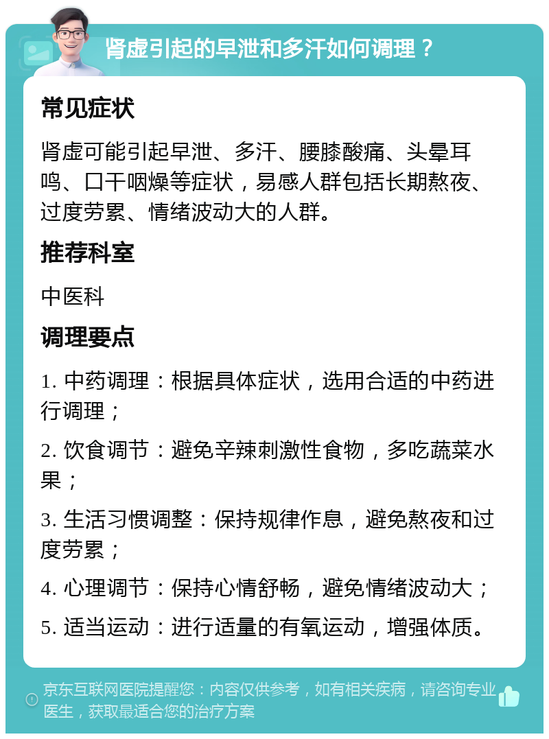 肾虚引起的早泄和多汗如何调理？ 常见症状 肾虚可能引起早泄、多汗、腰膝酸痛、头晕耳鸣、口干咽燥等症状，易感人群包括长期熬夜、过度劳累、情绪波动大的人群。 推荐科室 中医科 调理要点 1. 中药调理：根据具体症状，选用合适的中药进行调理； 2. 饮食调节：避免辛辣刺激性食物，多吃蔬菜水果； 3. 生活习惯调整：保持规律作息，避免熬夜和过度劳累； 4. 心理调节：保持心情舒畅，避免情绪波动大； 5. 适当运动：进行适量的有氧运动，增强体质。