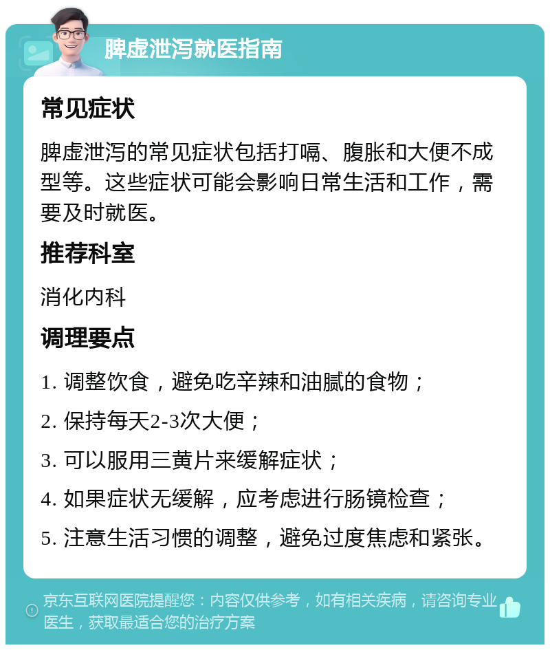 脾虚泄泻就医指南 常见症状 脾虚泄泻的常见症状包括打嗝、腹胀和大便不成型等。这些症状可能会影响日常生活和工作，需要及时就医。 推荐科室 消化内科 调理要点 1. 调整饮食，避免吃辛辣和油腻的食物； 2. 保持每天2-3次大便； 3. 可以服用三黄片来缓解症状； 4. 如果症状无缓解，应考虑进行肠镜检查； 5. 注意生活习惯的调整，避免过度焦虑和紧张。