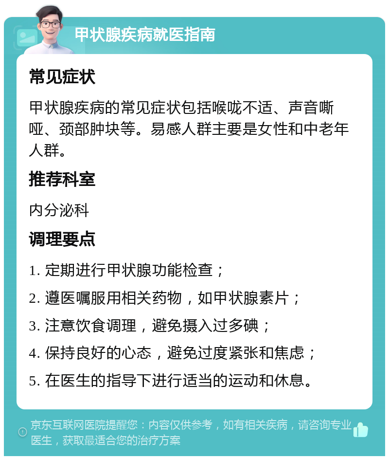 甲状腺疾病就医指南 常见症状 甲状腺疾病的常见症状包括喉咙不适、声音嘶哑、颈部肿块等。易感人群主要是女性和中老年人群。 推荐科室 内分泌科 调理要点 1. 定期进行甲状腺功能检查； 2. 遵医嘱服用相关药物，如甲状腺素片； 3. 注意饮食调理，避免摄入过多碘； 4. 保持良好的心态，避免过度紧张和焦虑； 5. 在医生的指导下进行适当的运动和休息。