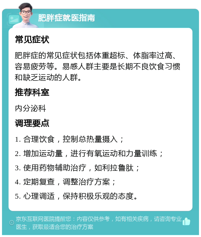 肥胖症就医指南 常见症状 肥胖症的常见症状包括体重超标、体脂率过高、容易疲劳等。易感人群主要是长期不良饮食习惯和缺乏运动的人群。 推荐科室 内分泌科 调理要点 1. 合理饮食，控制总热量摄入； 2. 增加运动量，进行有氧运动和力量训练； 3. 使用药物辅助治疗，如利拉鲁肽； 4. 定期复查，调整治疗方案； 5. 心理调适，保持积极乐观的态度。