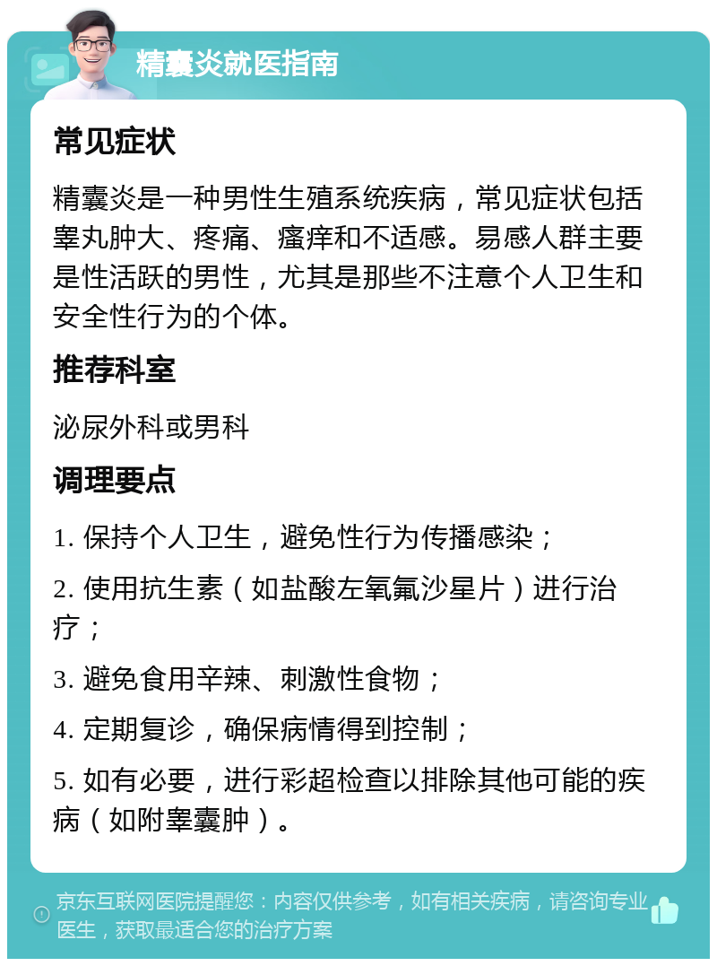 精囊炎就医指南 常见症状 精囊炎是一种男性生殖系统疾病，常见症状包括睾丸肿大、疼痛、瘙痒和不适感。易感人群主要是性活跃的男性，尤其是那些不注意个人卫生和安全性行为的个体。 推荐科室 泌尿外科或男科 调理要点 1. 保持个人卫生，避免性行为传播感染； 2. 使用抗生素（如盐酸左氧氟沙星片）进行治疗； 3. 避免食用辛辣、刺激性食物； 4. 定期复诊，确保病情得到控制； 5. 如有必要，进行彩超检查以排除其他可能的疾病（如附睾囊肿）。