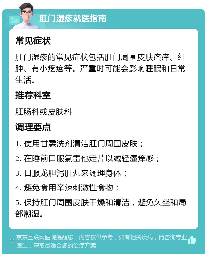 肛门湿疹就医指南 常见症状 肛门湿疹的常见症状包括肛门周围皮肤瘙痒、红肿、有小疙瘩等。严重时可能会影响睡眠和日常生活。 推荐科室 肛肠科或皮肤科 调理要点 1. 使用甘霖洗剂清洁肛门周围皮肤； 2. 在睡前口服氯雷他定片以减轻瘙痒感； 3. 口服龙胆泻肝丸来调理身体； 4. 避免食用辛辣刺激性食物； 5. 保持肛门周围皮肤干燥和清洁，避免久坐和局部潮湿。