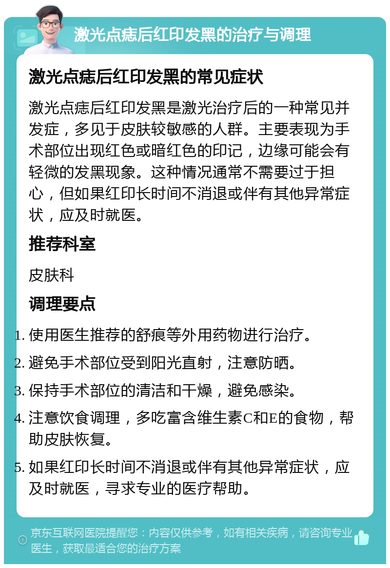 激光点痣后红印发黑的治疗与调理 激光点痣后红印发黑的常见症状 激光点痣后红印发黑是激光治疗后的一种常见并发症，多见于皮肤较敏感的人群。主要表现为手术部位出现红色或暗红色的印记，边缘可能会有轻微的发黑现象。这种情况通常不需要过于担心，但如果红印长时间不消退或伴有其他异常症状，应及时就医。 推荐科室 皮肤科 调理要点 使用医生推荐的舒痕等外用药物进行治疗。 避免手术部位受到阳光直射，注意防晒。 保持手术部位的清洁和干燥，避免感染。 注意饮食调理，多吃富含维生素C和E的食物，帮助皮肤恢复。 如果红印长时间不消退或伴有其他异常症状，应及时就医，寻求专业的医疗帮助。