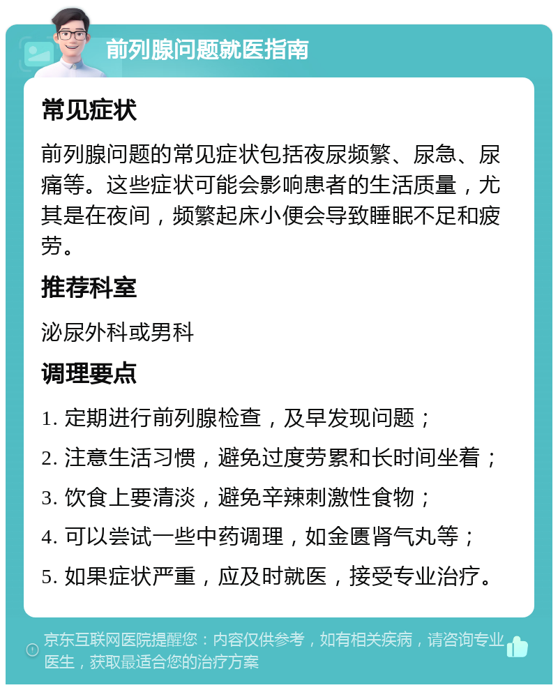 前列腺问题就医指南 常见症状 前列腺问题的常见症状包括夜尿频繁、尿急、尿痛等。这些症状可能会影响患者的生活质量，尤其是在夜间，频繁起床小便会导致睡眠不足和疲劳。 推荐科室 泌尿外科或男科 调理要点 1. 定期进行前列腺检查，及早发现问题； 2. 注意生活习惯，避免过度劳累和长时间坐着； 3. 饮食上要清淡，避免辛辣刺激性食物； 4. 可以尝试一些中药调理，如金匮肾气丸等； 5. 如果症状严重，应及时就医，接受专业治疗。