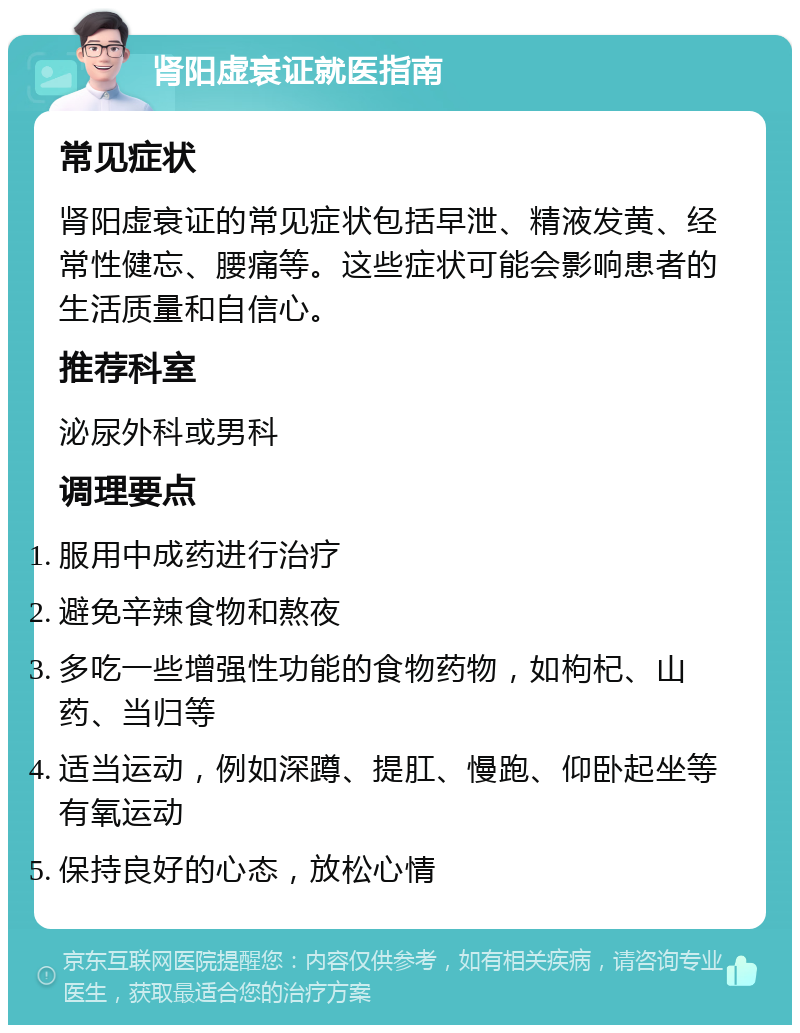 肾阳虚衰证就医指南 常见症状 肾阳虚衰证的常见症状包括早泄、精液发黄、经常性健忘、腰痛等。这些症状可能会影响患者的生活质量和自信心。 推荐科室 泌尿外科或男科 调理要点 服用中成药进行治疗 避免辛辣食物和熬夜 多吃一些增强性功能的食物药物，如枸杞、山药、当归等 适当运动，例如深蹲、提肛、慢跑、仰卧起坐等有氧运动 保持良好的心态，放松心情