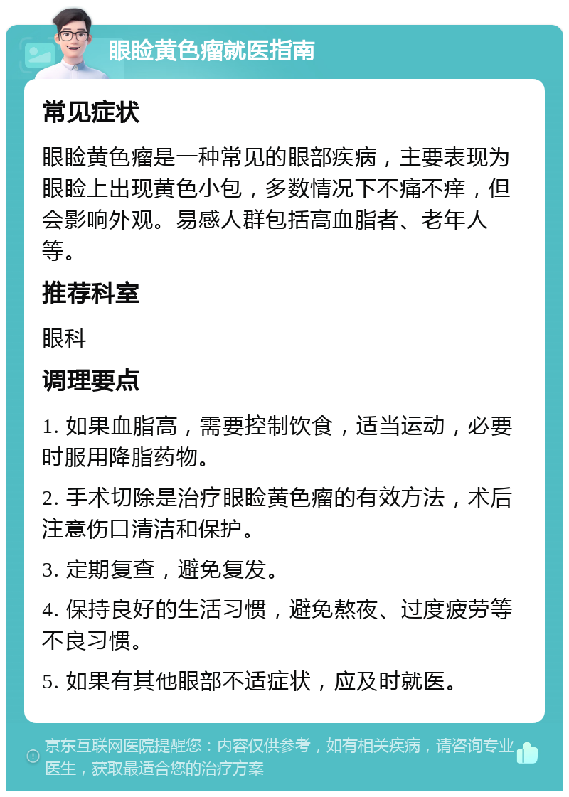 眼睑黄色瘤就医指南 常见症状 眼睑黄色瘤是一种常见的眼部疾病，主要表现为眼睑上出现黄色小包，多数情况下不痛不痒，但会影响外观。易感人群包括高血脂者、老年人等。 推荐科室 眼科 调理要点 1. 如果血脂高，需要控制饮食，适当运动，必要时服用降脂药物。 2. 手术切除是治疗眼睑黄色瘤的有效方法，术后注意伤口清洁和保护。 3. 定期复查，避免复发。 4. 保持良好的生活习惯，避免熬夜、过度疲劳等不良习惯。 5. 如果有其他眼部不适症状，应及时就医。