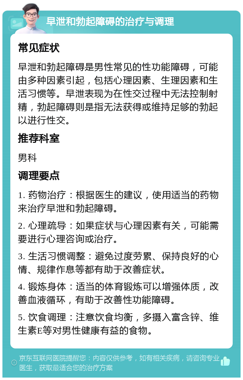 早泄和勃起障碍的治疗与调理 常见症状 早泄和勃起障碍是男性常见的性功能障碍，可能由多种因素引起，包括心理因素、生理因素和生活习惯等。早泄表现为在性交过程中无法控制射精，勃起障碍则是指无法获得或维持足够的勃起以进行性交。 推荐科室 男科 调理要点 1. 药物治疗：根据医生的建议，使用适当的药物来治疗早泄和勃起障碍。 2. 心理疏导：如果症状与心理因素有关，可能需要进行心理咨询或治疗。 3. 生活习惯调整：避免过度劳累、保持良好的心情、规律作息等都有助于改善症状。 4. 锻炼身体：适当的体育锻炼可以增强体质，改善血液循环，有助于改善性功能障碍。 5. 饮食调理：注意饮食均衡，多摄入富含锌、维生素E等对男性健康有益的食物。