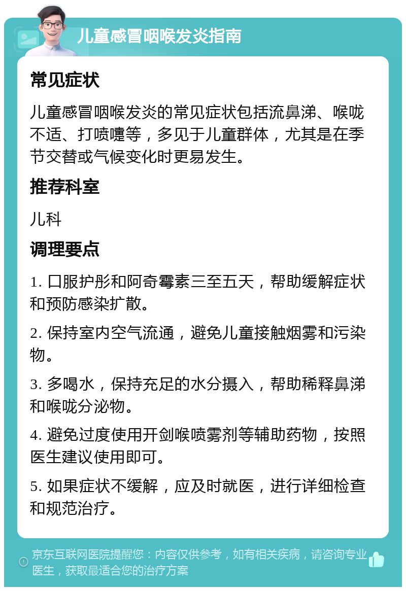 儿童感冒咽喉发炎指南 常见症状 儿童感冒咽喉发炎的常见症状包括流鼻涕、喉咙不适、打喷嚏等，多见于儿童群体，尤其是在季节交替或气候变化时更易发生。 推荐科室 儿科 调理要点 1. 口服护彤和阿奇霉素三至五天，帮助缓解症状和预防感染扩散。 2. 保持室内空气流通，避免儿童接触烟雾和污染物。 3. 多喝水，保持充足的水分摄入，帮助稀释鼻涕和喉咙分泌物。 4. 避免过度使用开剑喉喷雾剂等辅助药物，按照医生建议使用即可。 5. 如果症状不缓解，应及时就医，进行详细检查和规范治疗。