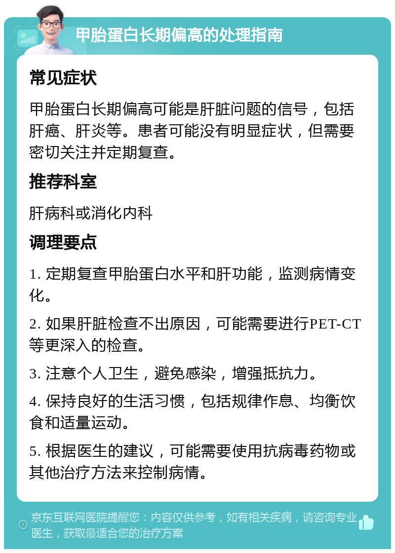 甲胎蛋白长期偏高的处理指南 常见症状 甲胎蛋白长期偏高可能是肝脏问题的信号，包括肝癌、肝炎等。患者可能没有明显症状，但需要密切关注并定期复查。 推荐科室 肝病科或消化内科 调理要点 1. 定期复查甲胎蛋白水平和肝功能，监测病情变化。 2. 如果肝脏检查不出原因，可能需要进行PET-CT等更深入的检查。 3. 注意个人卫生，避免感染，增强抵抗力。 4. 保持良好的生活习惯，包括规律作息、均衡饮食和适量运动。 5. 根据医生的建议，可能需要使用抗病毒药物或其他治疗方法来控制病情。