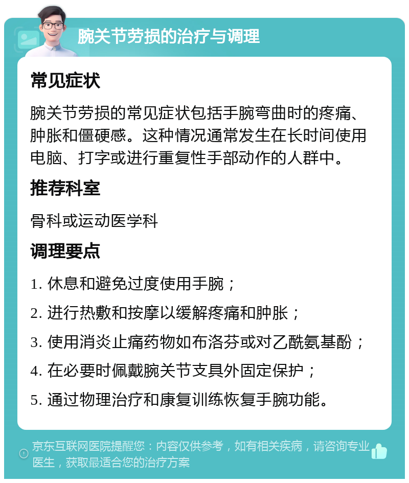 腕关节劳损的治疗与调理 常见症状 腕关节劳损的常见症状包括手腕弯曲时的疼痛、肿胀和僵硬感。这种情况通常发生在长时间使用电脑、打字或进行重复性手部动作的人群中。 推荐科室 骨科或运动医学科 调理要点 1. 休息和避免过度使用手腕； 2. 进行热敷和按摩以缓解疼痛和肿胀； 3. 使用消炎止痛药物如布洛芬或对乙酰氨基酚； 4. 在必要时佩戴腕关节支具外固定保护； 5. 通过物理治疗和康复训练恢复手腕功能。