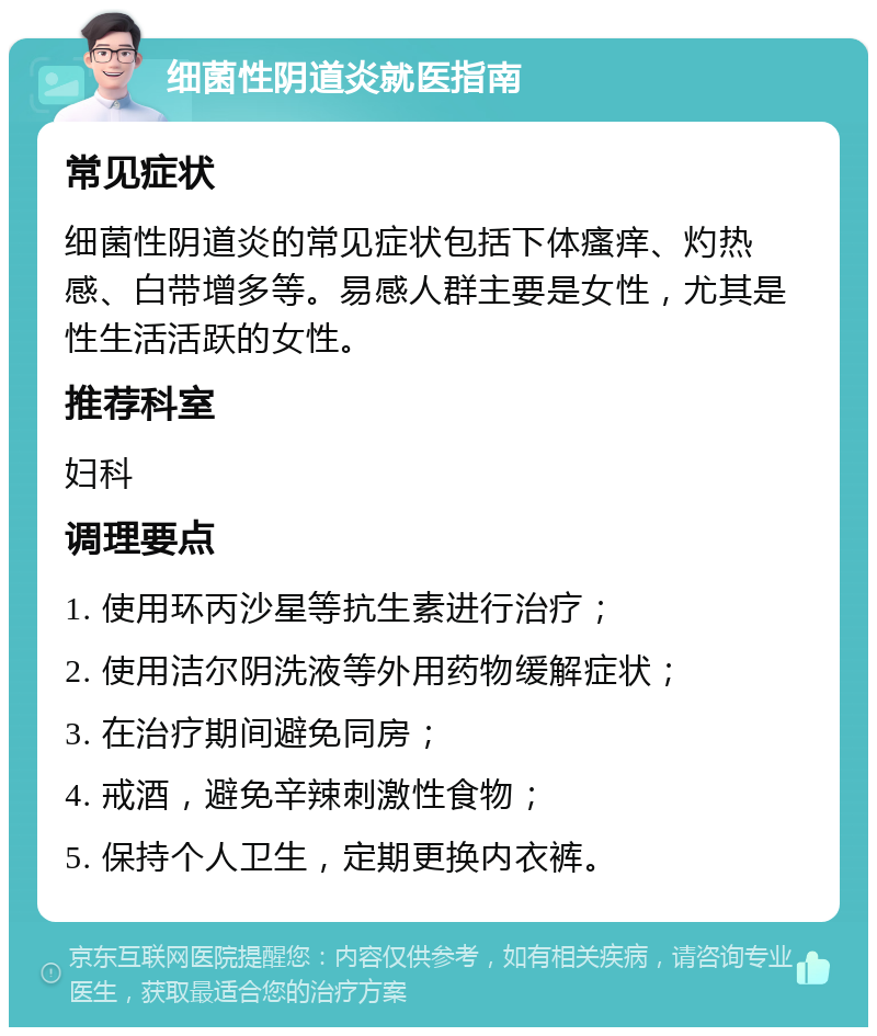 细菌性阴道炎就医指南 常见症状 细菌性阴道炎的常见症状包括下体瘙痒、灼热感、白带增多等。易感人群主要是女性，尤其是性生活活跃的女性。 推荐科室 妇科 调理要点 1. 使用环丙沙星等抗生素进行治疗； 2. 使用洁尔阴洗液等外用药物缓解症状； 3. 在治疗期间避免同房； 4. 戒酒，避免辛辣刺激性食物； 5. 保持个人卫生，定期更换内衣裤。