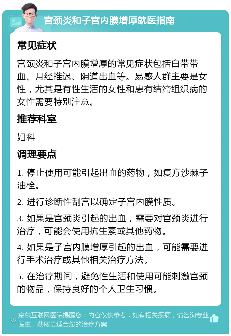 宫颈炎和子宫内膜增厚就医指南 常见症状 宫颈炎和子宫内膜增厚的常见症状包括白带带血、月经推迟、阴道出血等。易感人群主要是女性，尤其是有性生活的女性和患有结缔组织病的女性需要特别注意。 推荐科室 妇科 调理要点 1. 停止使用可能引起出血的药物，如复方沙棘子油栓。 2. 进行诊断性刮宫以确定子宫内膜性质。 3. 如果是宫颈炎引起的出血，需要对宫颈炎进行治疗，可能会使用抗生素或其他药物。 4. 如果是子宫内膜增厚引起的出血，可能需要进行手术治疗或其他相关治疗方法。 5. 在治疗期间，避免性生活和使用可能刺激宫颈的物品，保持良好的个人卫生习惯。