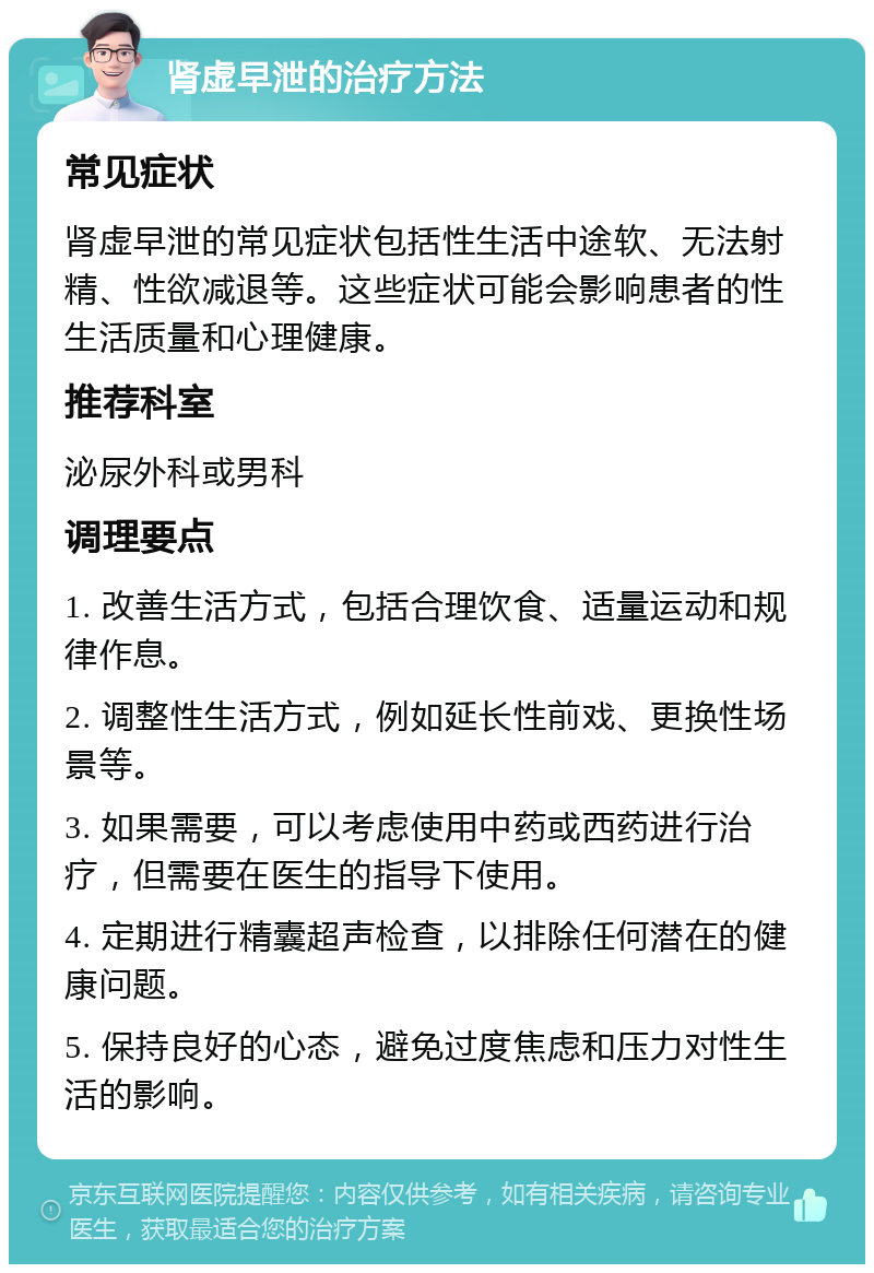 肾虚早泄的治疗方法 常见症状 肾虚早泄的常见症状包括性生活中途软、无法射精、性欲减退等。这些症状可能会影响患者的性生活质量和心理健康。 推荐科室 泌尿外科或男科 调理要点 1. 改善生活方式，包括合理饮食、适量运动和规律作息。 2. 调整性生活方式，例如延长性前戏、更换性场景等。 3. 如果需要，可以考虑使用中药或西药进行治疗，但需要在医生的指导下使用。 4. 定期进行精囊超声检查，以排除任何潜在的健康问题。 5. 保持良好的心态，避免过度焦虑和压力对性生活的影响。