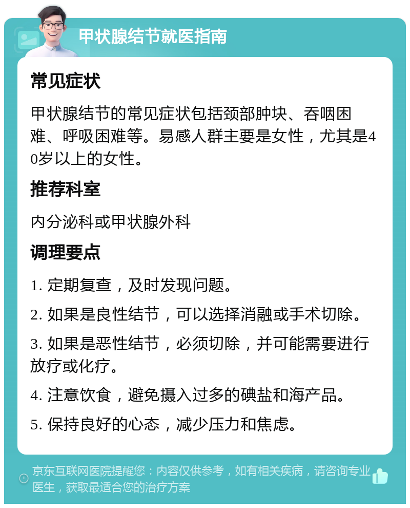 甲状腺结节就医指南 常见症状 甲状腺结节的常见症状包括颈部肿块、吞咽困难、呼吸困难等。易感人群主要是女性，尤其是40岁以上的女性。 推荐科室 内分泌科或甲状腺外科 调理要点 1. 定期复查，及时发现问题。 2. 如果是良性结节，可以选择消融或手术切除。 3. 如果是恶性结节，必须切除，并可能需要进行放疗或化疗。 4. 注意饮食，避免摄入过多的碘盐和海产品。 5. 保持良好的心态，减少压力和焦虑。