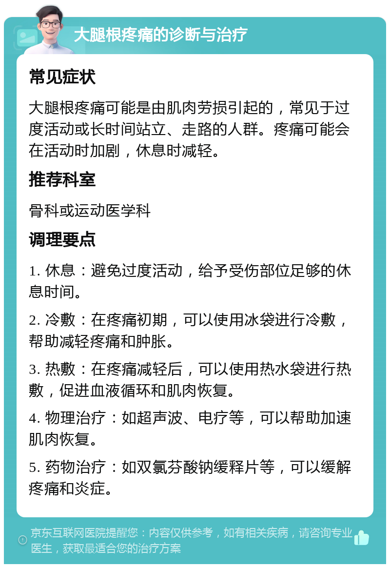 大腿根疼痛的诊断与治疗 常见症状 大腿根疼痛可能是由肌肉劳损引起的，常见于过度活动或长时间站立、走路的人群。疼痛可能会在活动时加剧，休息时减轻。 推荐科室 骨科或运动医学科 调理要点 1. 休息：避免过度活动，给予受伤部位足够的休息时间。 2. 冷敷：在疼痛初期，可以使用冰袋进行冷敷，帮助减轻疼痛和肿胀。 3. 热敷：在疼痛减轻后，可以使用热水袋进行热敷，促进血液循环和肌肉恢复。 4. 物理治疗：如超声波、电疗等，可以帮助加速肌肉恢复。 5. 药物治疗：如双氯芬酸钠缓释片等，可以缓解疼痛和炎症。