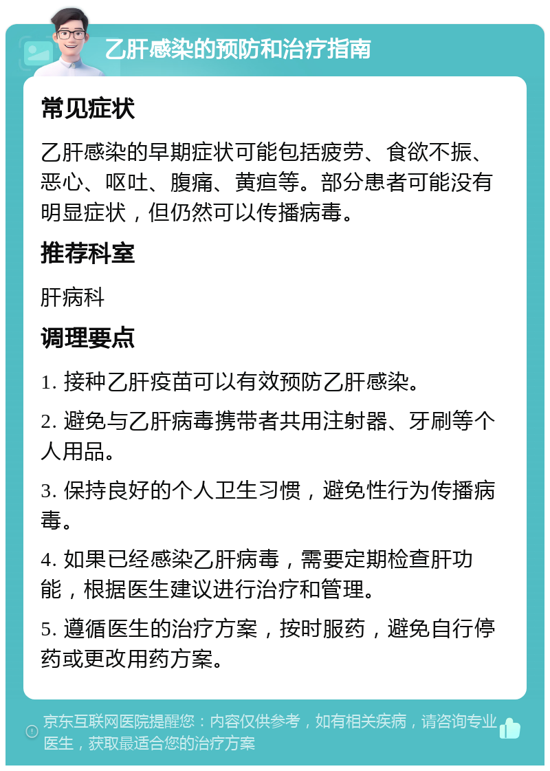 乙肝感染的预防和治疗指南 常见症状 乙肝感染的早期症状可能包括疲劳、食欲不振、恶心、呕吐、腹痛、黄疸等。部分患者可能没有明显症状，但仍然可以传播病毒。 推荐科室 肝病科 调理要点 1. 接种乙肝疫苗可以有效预防乙肝感染。 2. 避免与乙肝病毒携带者共用注射器、牙刷等个人用品。 3. 保持良好的个人卫生习惯，避免性行为传播病毒。 4. 如果已经感染乙肝病毒，需要定期检查肝功能，根据医生建议进行治疗和管理。 5. 遵循医生的治疗方案，按时服药，避免自行停药或更改用药方案。