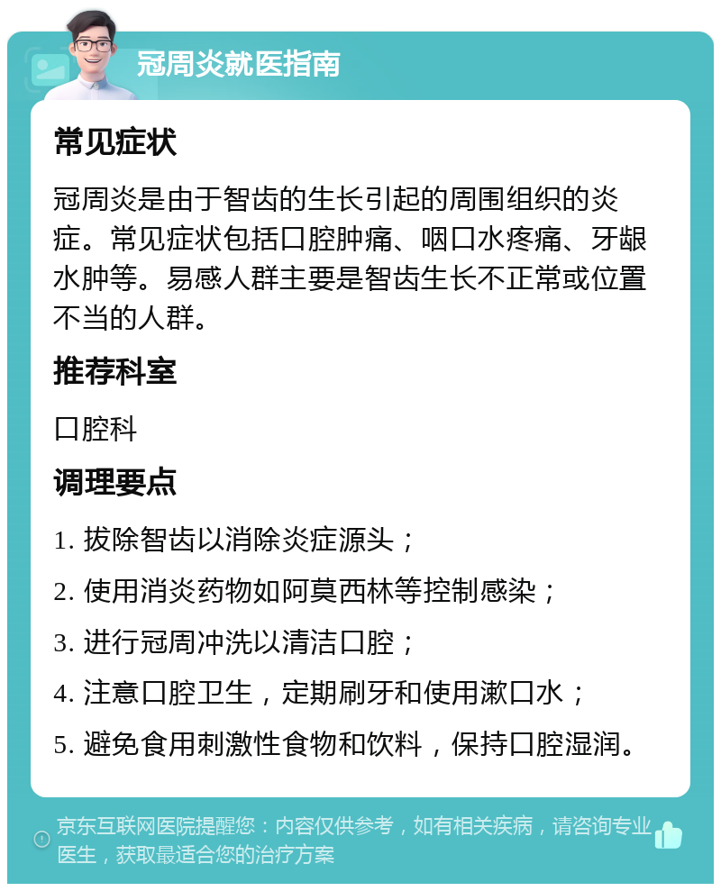 冠周炎就医指南 常见症状 冠周炎是由于智齿的生长引起的周围组织的炎症。常见症状包括口腔肿痛、咽口水疼痛、牙龈水肿等。易感人群主要是智齿生长不正常或位置不当的人群。 推荐科室 口腔科 调理要点 1. 拔除智齿以消除炎症源头； 2. 使用消炎药物如阿莫西林等控制感染； 3. 进行冠周冲洗以清洁口腔； 4. 注意口腔卫生，定期刷牙和使用漱口水； 5. 避免食用刺激性食物和饮料，保持口腔湿润。