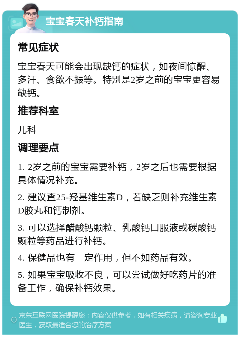 宝宝春天补钙指南 常见症状 宝宝春天可能会出现缺钙的症状，如夜间惊醒、多汗、食欲不振等。特别是2岁之前的宝宝更容易缺钙。 推荐科室 儿科 调理要点 1. 2岁之前的宝宝需要补钙，2岁之后也需要根据具体情况补充。 2. 建议查25-羟基维生素D，若缺乏则补充维生素D胶丸和钙制剂。 3. 可以选择醋酸钙颗粒、乳酸钙口服液或碳酸钙颗粒等药品进行补钙。 4. 保健品也有一定作用，但不如药品有效。 5. 如果宝宝吸收不良，可以尝试做好吃药片的准备工作，确保补钙效果。