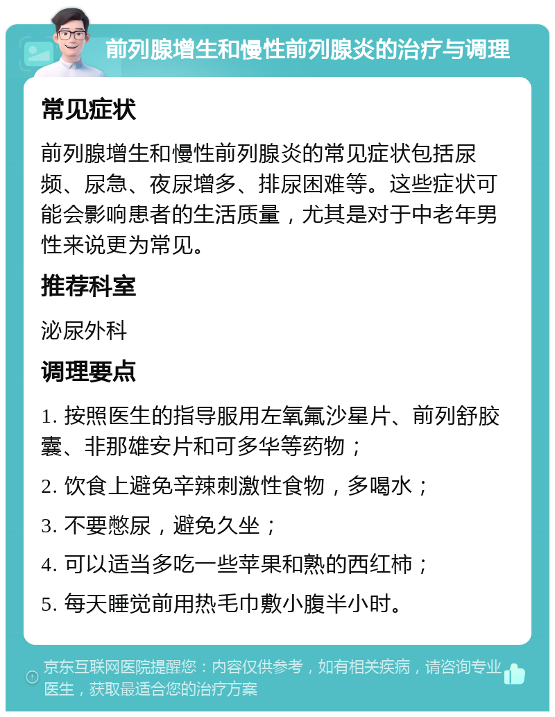 前列腺增生和慢性前列腺炎的治疗与调理 常见症状 前列腺增生和慢性前列腺炎的常见症状包括尿频、尿急、夜尿增多、排尿困难等。这些症状可能会影响患者的生活质量，尤其是对于中老年男性来说更为常见。 推荐科室 泌尿外科 调理要点 1. 按照医生的指导服用左氧氟沙星片、前列舒胶囊、非那雄安片和可多华等药物； 2. 饮食上避免辛辣刺激性食物，多喝水； 3. 不要憋尿，避免久坐； 4. 可以适当多吃一些苹果和熟的西红柿； 5. 每天睡觉前用热毛巾敷小腹半小时。