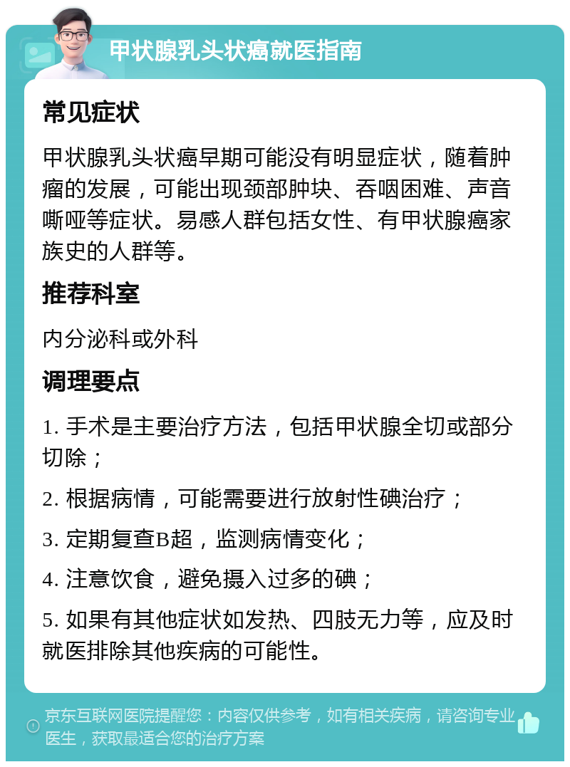 甲状腺乳头状癌就医指南 常见症状 甲状腺乳头状癌早期可能没有明显症状，随着肿瘤的发展，可能出现颈部肿块、吞咽困难、声音嘶哑等症状。易感人群包括女性、有甲状腺癌家族史的人群等。 推荐科室 内分泌科或外科 调理要点 1. 手术是主要治疗方法，包括甲状腺全切或部分切除； 2. 根据病情，可能需要进行放射性碘治疗； 3. 定期复查B超，监测病情变化； 4. 注意饮食，避免摄入过多的碘； 5. 如果有其他症状如发热、四肢无力等，应及时就医排除其他疾病的可能性。