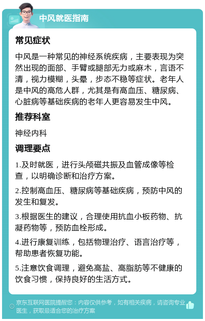 中风就医指南 常见症状 中风是一种常见的神经系统疾病，主要表现为突然出现的面部、手臂或腿部无力或麻木，言语不清，视力模糊，头晕，步态不稳等症状。老年人是中风的高危人群，尤其是有高血压、糖尿病、心脏病等基础疾病的老年人更容易发生中风。 推荐科室 神经内科 调理要点 1.及时就医，进行头颅磁共振及血管成像等检查，以明确诊断和治疗方案。 2.控制高血压、糖尿病等基础疾病，预防中风的发生和复发。 3.根据医生的建议，合理使用抗血小板药物、抗凝药物等，预防血栓形成。 4.进行康复训练，包括物理治疗、语言治疗等，帮助患者恢复功能。 5.注意饮食调理，避免高盐、高脂肪等不健康的饮食习惯，保持良好的生活方式。