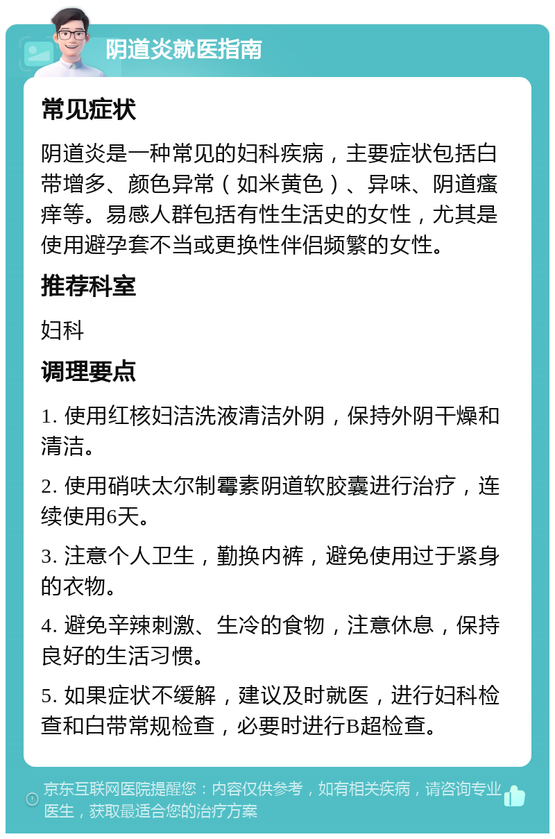 阴道炎就医指南 常见症状 阴道炎是一种常见的妇科疾病，主要症状包括白带增多、颜色异常（如米黄色）、异味、阴道瘙痒等。易感人群包括有性生活史的女性，尤其是使用避孕套不当或更换性伴侣频繁的女性。 推荐科室 妇科 调理要点 1. 使用红核妇洁洗液清洁外阴，保持外阴干燥和清洁。 2. 使用硝呋太尔制霉素阴道软胶囊进行治疗，连续使用6天。 3. 注意个人卫生，勤换内裤，避免使用过于紧身的衣物。 4. 避免辛辣刺激、生冷的食物，注意休息，保持良好的生活习惯。 5. 如果症状不缓解，建议及时就医，进行妇科检查和白带常规检查，必要时进行B超检查。