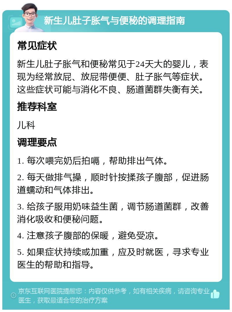 新生儿肚子胀气与便秘的调理指南 常见症状 新生儿肚子胀气和便秘常见于24天大的婴儿，表现为经常放屁、放屁带便便、肚子胀气等症状。这些症状可能与消化不良、肠道菌群失衡有关。 推荐科室 儿科 调理要点 1. 每次喂完奶后拍嗝，帮助排出气体。 2. 每天做排气操，顺时针按揉孩子腹部，促进肠道蠕动和气体排出。 3. 给孩子服用奶味益生菌，调节肠道菌群，改善消化吸收和便秘问题。 4. 注意孩子腹部的保暖，避免受凉。 5. 如果症状持续或加重，应及时就医，寻求专业医生的帮助和指导。