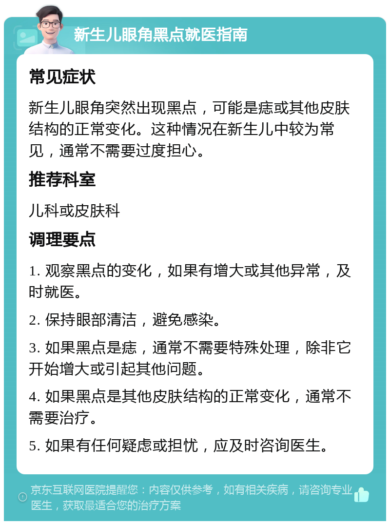 新生儿眼角黑点就医指南 常见症状 新生儿眼角突然出现黑点，可能是痣或其他皮肤结构的正常变化。这种情况在新生儿中较为常见，通常不需要过度担心。 推荐科室 儿科或皮肤科 调理要点 1. 观察黑点的变化，如果有增大或其他异常，及时就医。 2. 保持眼部清洁，避免感染。 3. 如果黑点是痣，通常不需要特殊处理，除非它开始增大或引起其他问题。 4. 如果黑点是其他皮肤结构的正常变化，通常不需要治疗。 5. 如果有任何疑虑或担忧，应及时咨询医生。