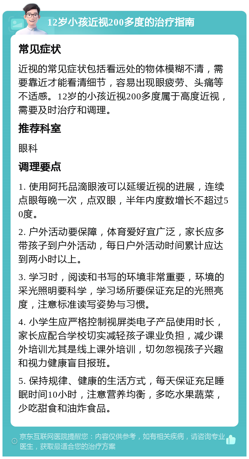 12岁小孩近视200多度的治疗指南 常见症状 近视的常见症状包括看远处的物体模糊不清，需要靠近才能看清细节，容易出现眼疲劳、头痛等不适感。12岁的小孩近视200多度属于高度近视，需要及时治疗和调理。 推荐科室 眼科 调理要点 1. 使用阿托品滴眼液可以延缓近视的进展，连续点眼每晚一次，点双眼，半年内度数增长不超过50度。 2. 户外活动要保障，体育爱好宜广泛，家长应多带孩子到户外活动，每日户外活动时间累计应达到两小时以上。 3. 学习时，阅读和书写的环境非常重要，环境的采光照明要科学，学习场所要保证充足的光照亮度，注意标准读写姿势与习惯。 4. 小学生应严格控制视屏类电子产品使用时长，家长应配合学校切实减轻孩子课业负担，减少课外培训尤其是线上课外培训，切勿忽视孩子兴趣和视力健康盲目报班。 5. 保持规律、健康的生活方式，每天保证充足睡眠时间10小时，注意营养均衡，多吃水果蔬菜，少吃甜食和油炸食品。