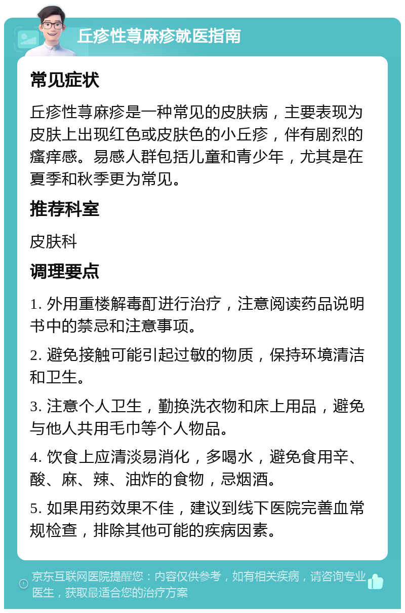 丘疹性荨麻疹就医指南 常见症状 丘疹性荨麻疹是一种常见的皮肤病，主要表现为皮肤上出现红色或皮肤色的小丘疹，伴有剧烈的瘙痒感。易感人群包括儿童和青少年，尤其是在夏季和秋季更为常见。 推荐科室 皮肤科 调理要点 1. 外用重楼解毒酊进行治疗，注意阅读药品说明书中的禁忌和注意事项。 2. 避免接触可能引起过敏的物质，保持环境清洁和卫生。 3. 注意个人卫生，勤换洗衣物和床上用品，避免与他人共用毛巾等个人物品。 4. 饮食上应清淡易消化，多喝水，避免食用辛、酸、麻、辣、油炸的食物，忌烟酒。 5. 如果用药效果不佳，建议到线下医院完善血常规检查，排除其他可能的疾病因素。