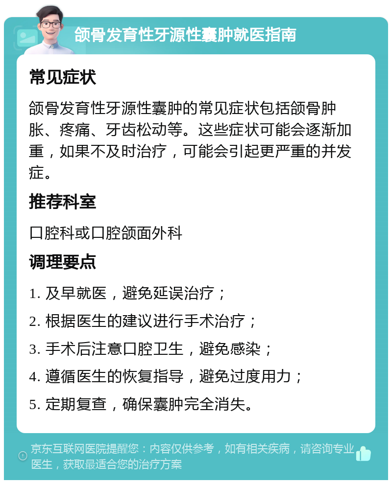 颌骨发育性牙源性囊肿就医指南 常见症状 颌骨发育性牙源性囊肿的常见症状包括颌骨肿胀、疼痛、牙齿松动等。这些症状可能会逐渐加重，如果不及时治疗，可能会引起更严重的并发症。 推荐科室 口腔科或口腔颌面外科 调理要点 1. 及早就医，避免延误治疗； 2. 根据医生的建议进行手术治疗； 3. 手术后注意口腔卫生，避免感染； 4. 遵循医生的恢复指导，避免过度用力； 5. 定期复查，确保囊肿完全消失。