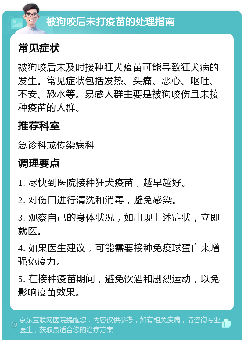 被狗咬后未打疫苗的处理指南 常见症状 被狗咬后未及时接种狂犬疫苗可能导致狂犬病的发生。常见症状包括发热、头痛、恶心、呕吐、不安、恐水等。易感人群主要是被狗咬伤且未接种疫苗的人群。 推荐科室 急诊科或传染病科 调理要点 1. 尽快到医院接种狂犬疫苗，越早越好。 2. 对伤口进行清洗和消毒，避免感染。 3. 观察自己的身体状况，如出现上述症状，立即就医。 4. 如果医生建议，可能需要接种免疫球蛋白来增强免疫力。 5. 在接种疫苗期间，避免饮酒和剧烈运动，以免影响疫苗效果。