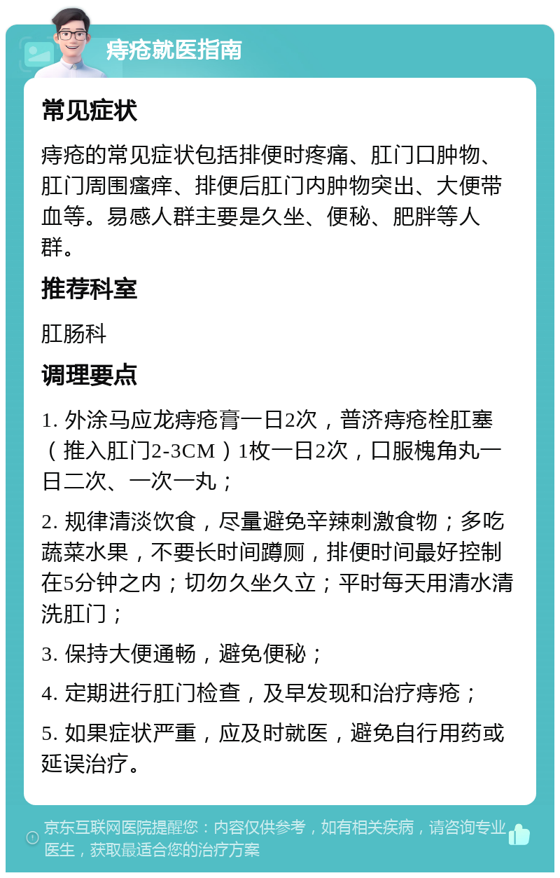 痔疮就医指南 常见症状 痔疮的常见症状包括排便时疼痛、肛门口肿物、肛门周围瘙痒、排便后肛门内肿物突出、大便带血等。易感人群主要是久坐、便秘、肥胖等人群。 推荐科室 肛肠科 调理要点 1. 外涂马应龙痔疮膏一日2次，普济痔疮栓肛塞（推入肛门2-3CM）1枚一日2次，口服槐角丸一日二次、一次一丸； 2. 规律清淡饮食，尽量避免辛辣刺激食物；多吃蔬菜水果，不要长时间蹲厕，排便时间最好控制在5分钟之内；切勿久坐久立；平时每天用清水清洗肛门； 3. 保持大便通畅，避免便秘； 4. 定期进行肛门检查，及早发现和治疗痔疮； 5. 如果症状严重，应及时就医，避免自行用药或延误治疗。