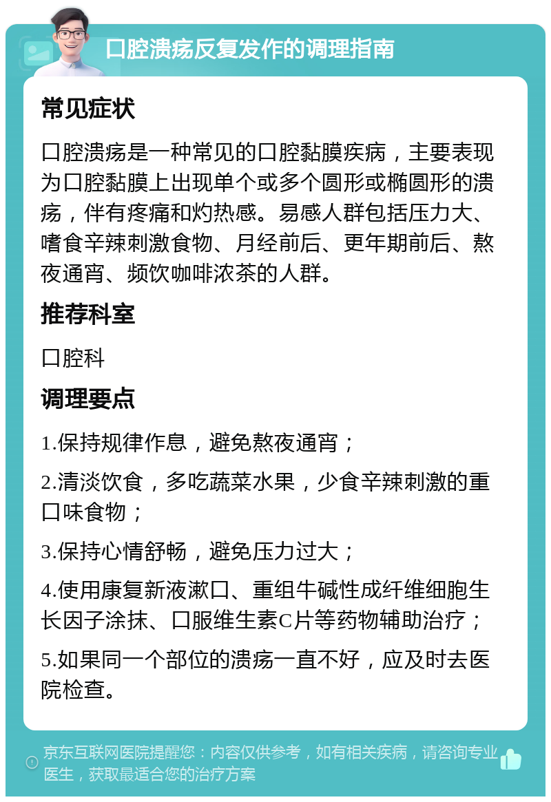 口腔溃疡反复发作的调理指南 常见症状 口腔溃疡是一种常见的口腔黏膜疾病，主要表现为口腔黏膜上出现单个或多个圆形或椭圆形的溃疡，伴有疼痛和灼热感。易感人群包括压力大、嗜食辛辣刺激食物、月经前后、更年期前后、熬夜通宵、频饮咖啡浓茶的人群。 推荐科室 口腔科 调理要点 1.保持规律作息，避免熬夜通宵； 2.清淡饮食，多吃蔬菜水果，少食辛辣刺激的重口味食物； 3.保持心情舒畅，避免压力过大； 4.使用康复新液漱口、重组牛碱性成纤维细胞生长因子涂抹、口服维生素C片等药物辅助治疗； 5.如果同一个部位的溃疡一直不好，应及时去医院检查。