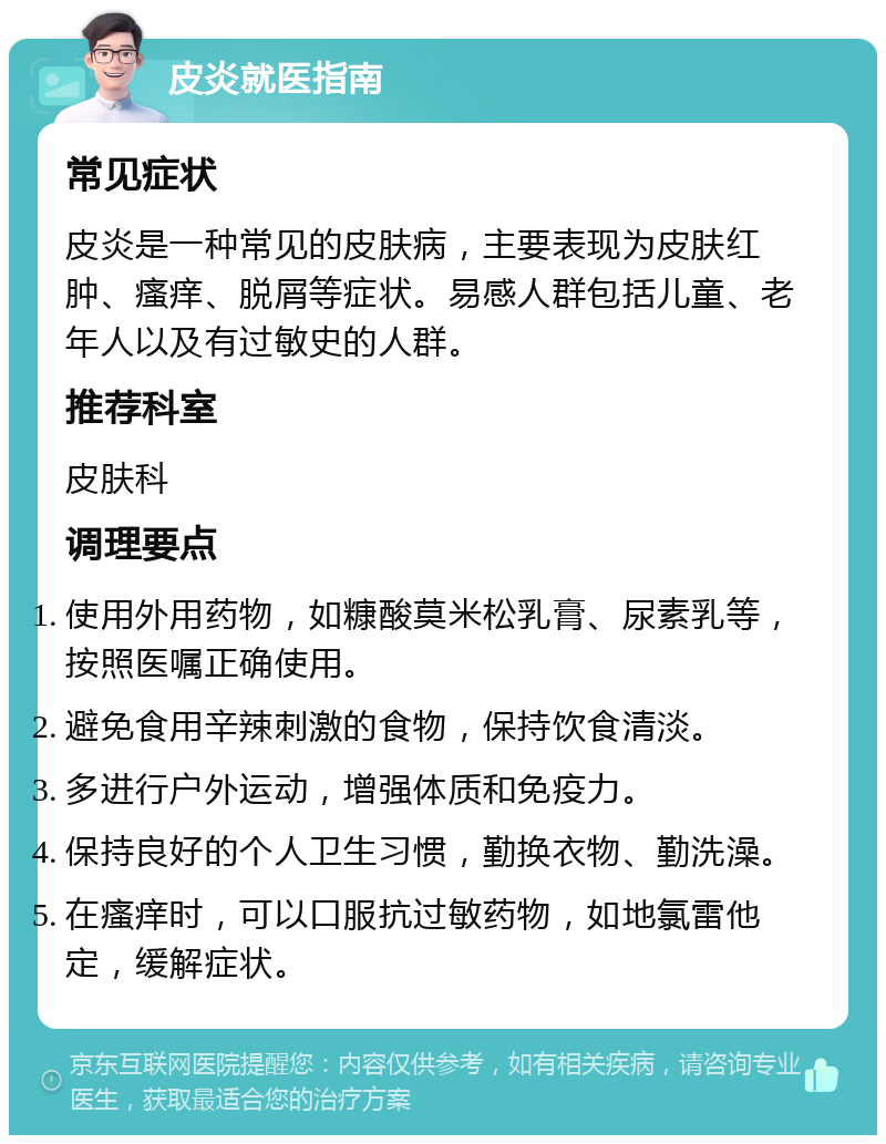 皮炎就医指南 常见症状 皮炎是一种常见的皮肤病，主要表现为皮肤红肿、瘙痒、脱屑等症状。易感人群包括儿童、老年人以及有过敏史的人群。 推荐科室 皮肤科 调理要点 使用外用药物，如糠酸莫米松乳膏、尿素乳等，按照医嘱正确使用。 避免食用辛辣刺激的食物，保持饮食清淡。 多进行户外运动，增强体质和免疫力。 保持良好的个人卫生习惯，勤换衣物、勤洗澡。 在瘙痒时，可以口服抗过敏药物，如地氯雷他定，缓解症状。