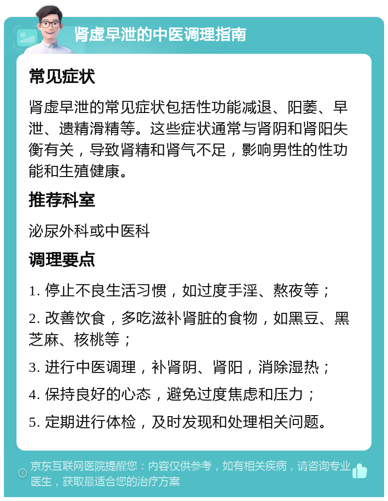 肾虚早泄的中医调理指南 常见症状 肾虚早泄的常见症状包括性功能减退、阳萎、早泄、遗精滑精等。这些症状通常与肾阴和肾阳失衡有关，导致肾精和肾气不足，影响男性的性功能和生殖健康。 推荐科室 泌尿外科或中医科 调理要点 1. 停止不良生活习惯，如过度手淫、熬夜等； 2. 改善饮食，多吃滋补肾脏的食物，如黑豆、黑芝麻、核桃等； 3. 进行中医调理，补肾阴、肾阳，消除湿热； 4. 保持良好的心态，避免过度焦虑和压力； 5. 定期进行体检，及时发现和处理相关问题。