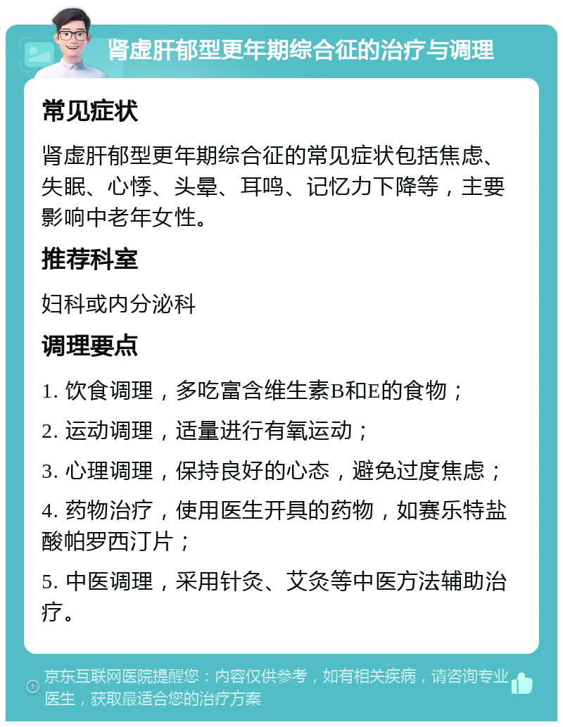 肾虚肝郁型更年期综合征的治疗与调理 常见症状 肾虚肝郁型更年期综合征的常见症状包括焦虑、失眠、心悸、头晕、耳鸣、记忆力下降等，主要影响中老年女性。 推荐科室 妇科或内分泌科 调理要点 1. 饮食调理，多吃富含维生素B和E的食物； 2. 运动调理，适量进行有氧运动； 3. 心理调理，保持良好的心态，避免过度焦虑； 4. 药物治疗，使用医生开具的药物，如赛乐特盐酸帕罗西汀片； 5. 中医调理，采用针灸、艾灸等中医方法辅助治疗。