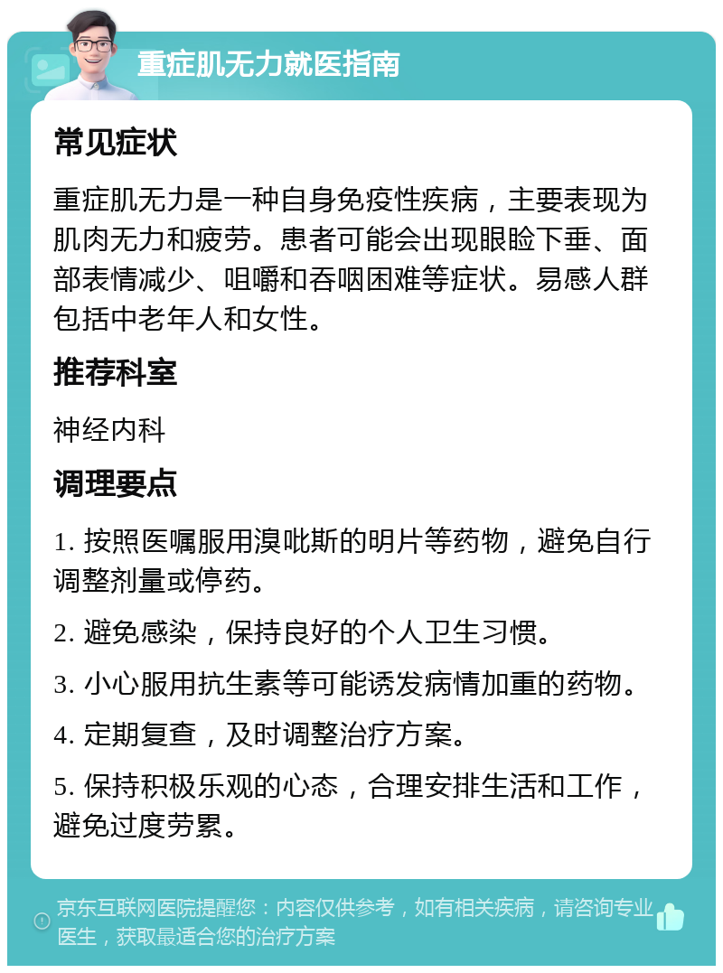 重症肌无力就医指南 常见症状 重症肌无力是一种自身免疫性疾病，主要表现为肌肉无力和疲劳。患者可能会出现眼睑下垂、面部表情减少、咀嚼和吞咽困难等症状。易感人群包括中老年人和女性。 推荐科室 神经内科 调理要点 1. 按照医嘱服用溴吡斯的明片等药物，避免自行调整剂量或停药。 2. 避免感染，保持良好的个人卫生习惯。 3. 小心服用抗生素等可能诱发病情加重的药物。 4. 定期复查，及时调整治疗方案。 5. 保持积极乐观的心态，合理安排生活和工作，避免过度劳累。