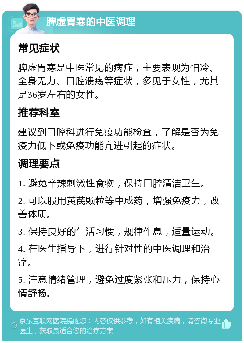 脾虚胃寒的中医调理 常见症状 脾虚胃寒是中医常见的病症，主要表现为怕冷、全身无力、口腔溃疡等症状，多见于女性，尤其是36岁左右的女性。 推荐科室 建议到口腔科进行免疫功能检查，了解是否为免疫力低下或免疫功能亢进引起的症状。 调理要点 1. 避免辛辣刺激性食物，保持口腔清洁卫生。 2. 可以服用黄芪颗粒等中成药，增强免疫力，改善体质。 3. 保持良好的生活习惯，规律作息，适量运动。 4. 在医生指导下，进行针对性的中医调理和治疗。 5. 注意情绪管理，避免过度紧张和压力，保持心情舒畅。