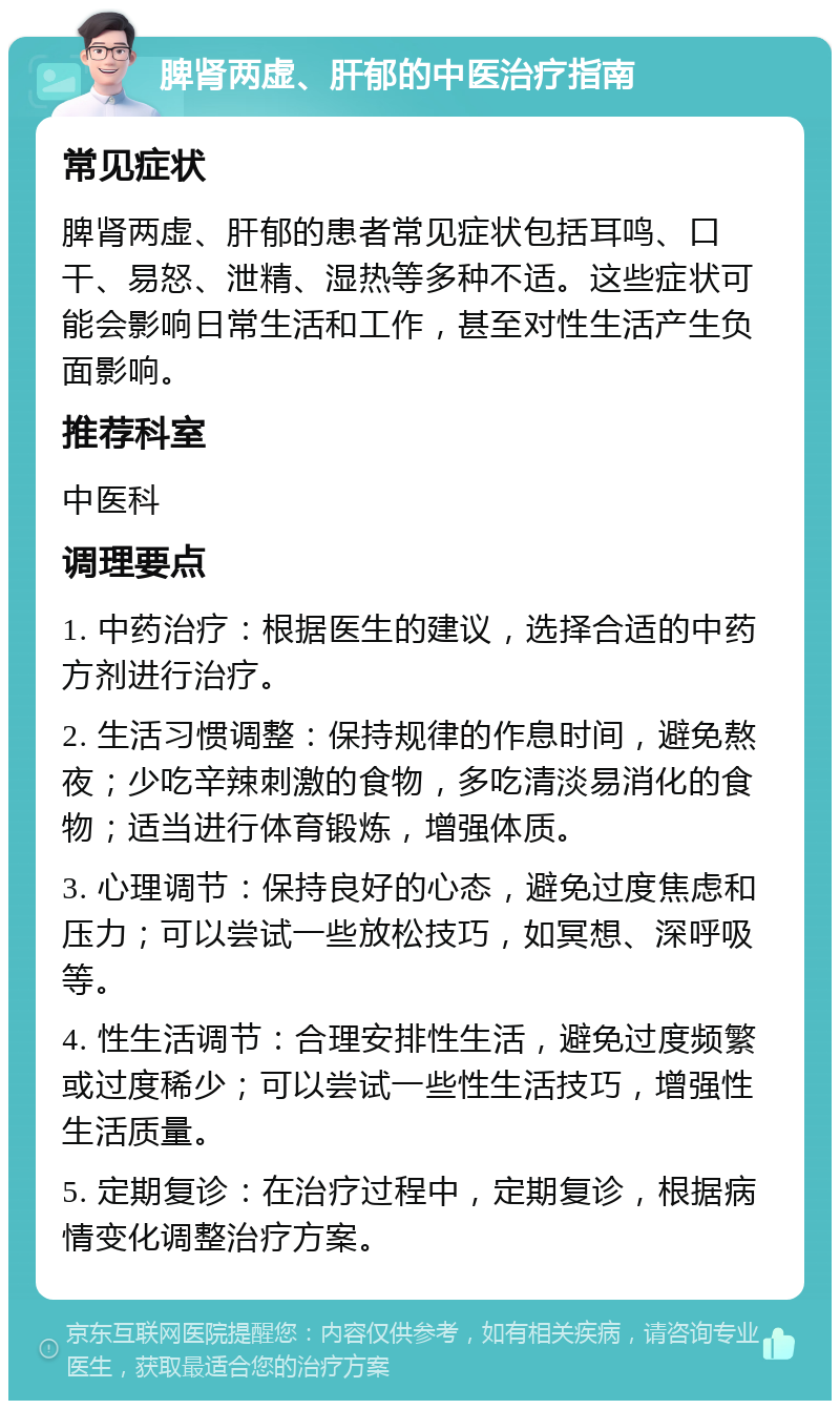 脾肾两虚、肝郁的中医治疗指南 常见症状 脾肾两虚、肝郁的患者常见症状包括耳鸣、口干、易怒、泄精、湿热等多种不适。这些症状可能会影响日常生活和工作，甚至对性生活产生负面影响。 推荐科室 中医科 调理要点 1. 中药治疗：根据医生的建议，选择合适的中药方剂进行治疗。 2. 生活习惯调整：保持规律的作息时间，避免熬夜；少吃辛辣刺激的食物，多吃清淡易消化的食物；适当进行体育锻炼，增强体质。 3. 心理调节：保持良好的心态，避免过度焦虑和压力；可以尝试一些放松技巧，如冥想、深呼吸等。 4. 性生活调节：合理安排性生活，避免过度频繁或过度稀少；可以尝试一些性生活技巧，增强性生活质量。 5. 定期复诊：在治疗过程中，定期复诊，根据病情变化调整治疗方案。