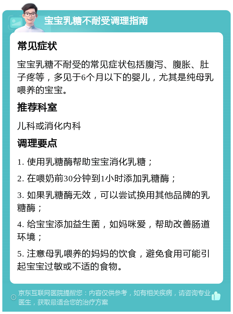 宝宝乳糖不耐受调理指南 常见症状 宝宝乳糖不耐受的常见症状包括腹泻、腹胀、肚子疼等，多见于6个月以下的婴儿，尤其是纯母乳喂养的宝宝。 推荐科室 儿科或消化内科 调理要点 1. 使用乳糖酶帮助宝宝消化乳糖； 2. 在喂奶前30分钟到1小时添加乳糖酶； 3. 如果乳糖酶无效，可以尝试换用其他品牌的乳糖酶； 4. 给宝宝添加益生菌，如妈咪爱，帮助改善肠道环境； 5. 注意母乳喂养的妈妈的饮食，避免食用可能引起宝宝过敏或不适的食物。